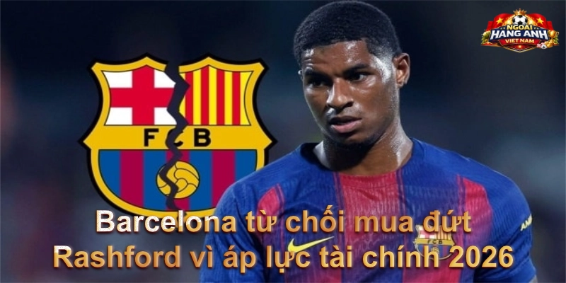 Barcelona từ chối mua đứt Rashford vì áp lực tài chính 2026