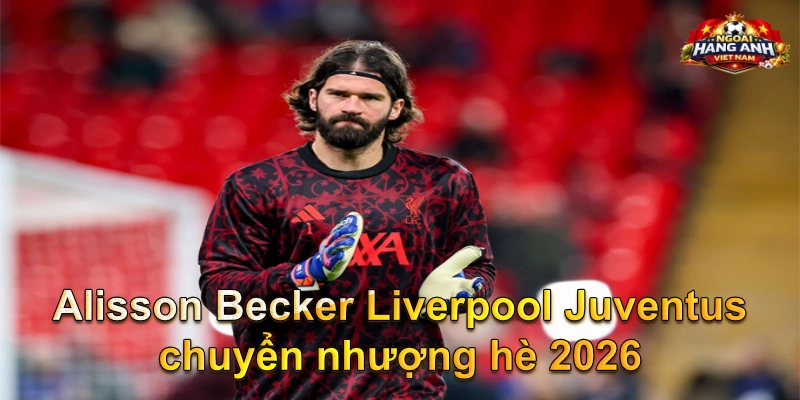Alisson Becker Liverpool Juventus chuyển nhượng hè 2026