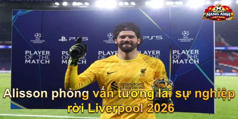 Alisson phỏng vấn tương lai sự nghiệp rời Liverpool 2026