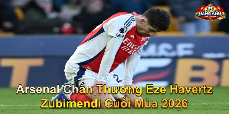 Arsenal Chấn Thương Eze Havertz Zubimendi Cuối Mùa 2026