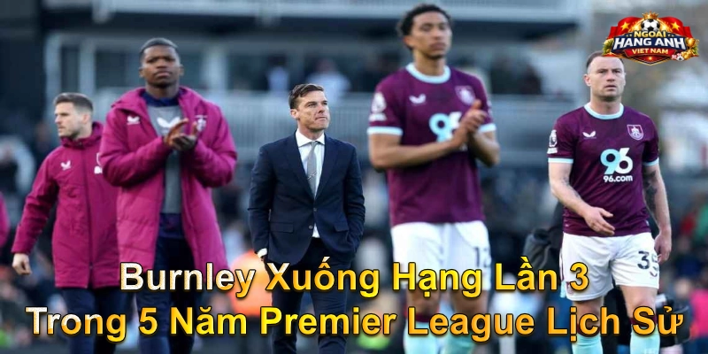 Burnley xuống hạng lần 3 trong 5 năm Premier League lịch sử