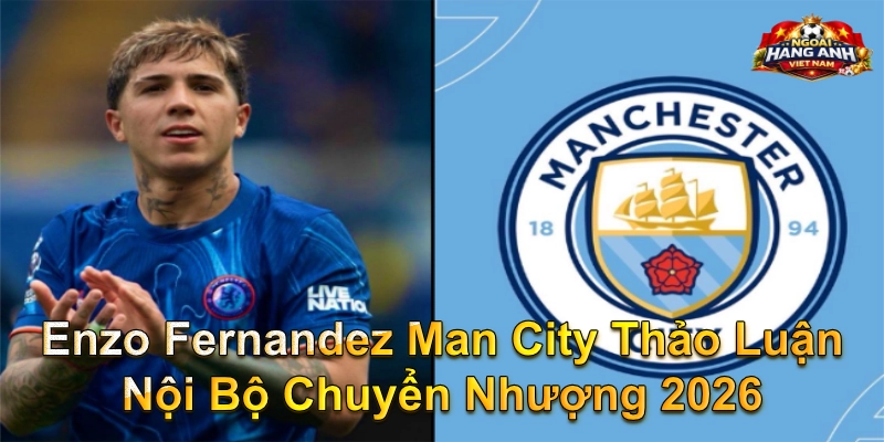 Enzo Fernandez Man City thảo luận nội bộ chuyển nhượng 2026
