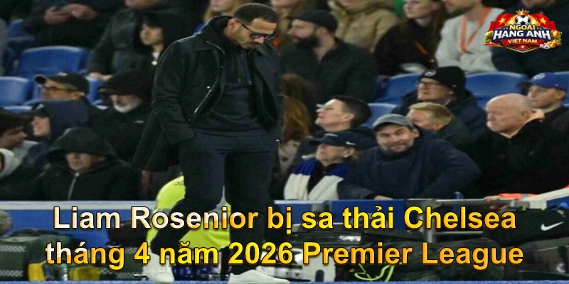 Liam Rosenior bị sa thải Chelsea tháng 4 năm 2026 Premier League