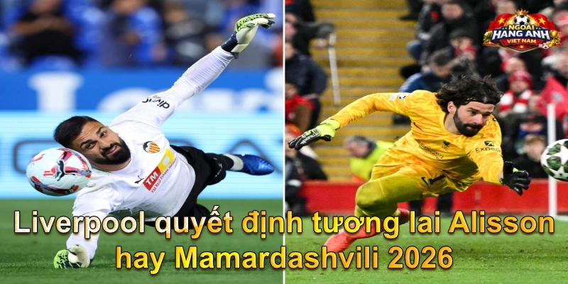 Liverpool quyết định tương lai Alisson hay Mamardashvili 2026