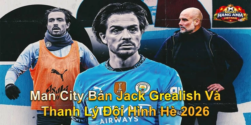 Man City Bán Jack Grealish Và Thanh Lý Đội Hình Hè 2026