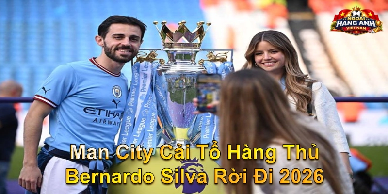Man City Cải Tổ Hàng Thủ Bernardo Silva Rời Đi 2026