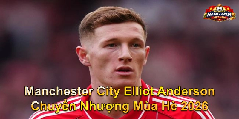 Manchester City Elliot Anderson chuyển nhượng mùa hè 2026