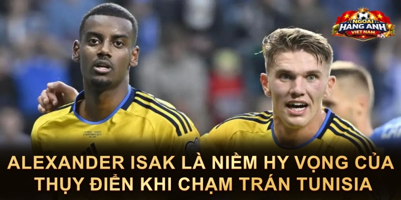 Alexander Isak Là Niềm Hy Vọng Của Thụy Điển Khi Chạm Trán Tunisia