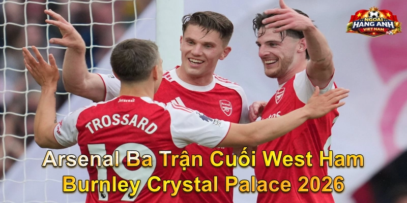 Arsenal Ba Trận Cuối West Ham Burnley Crystal Palace 2026