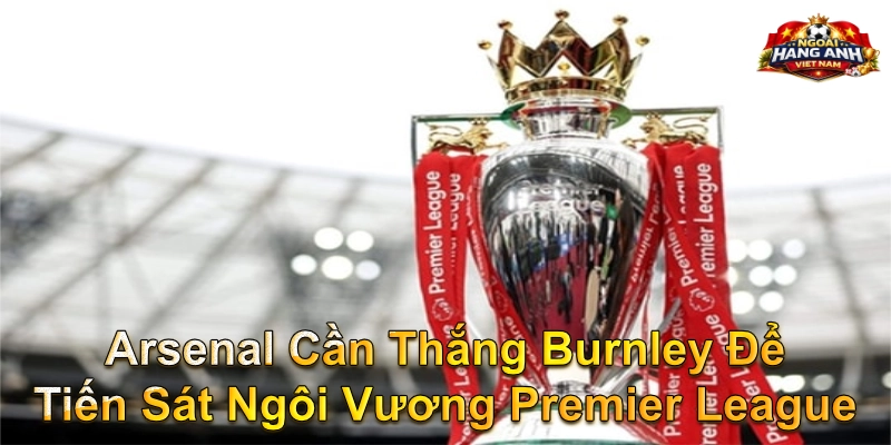 Arsenal Cần Thắng Burnley Để Tiến Sát Ngôi Vương Premier League