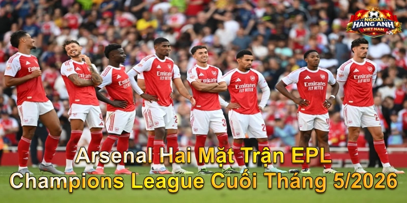 Arsenal Hai Mặt Trận EPL Champions League Cuối Tháng 5/2026