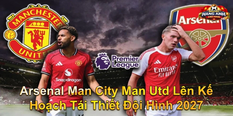 Arsenal Man City Man Utd Lên Kế Hoạch Tái Thiết Đội Hình 2027