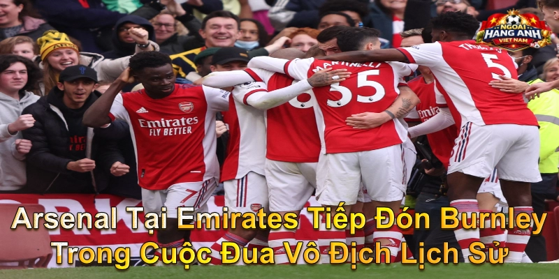 Arsenal Tại Emirates Tiếp Đón Burnley Trong Cuộc Đua Vô Địch Lịch Sử