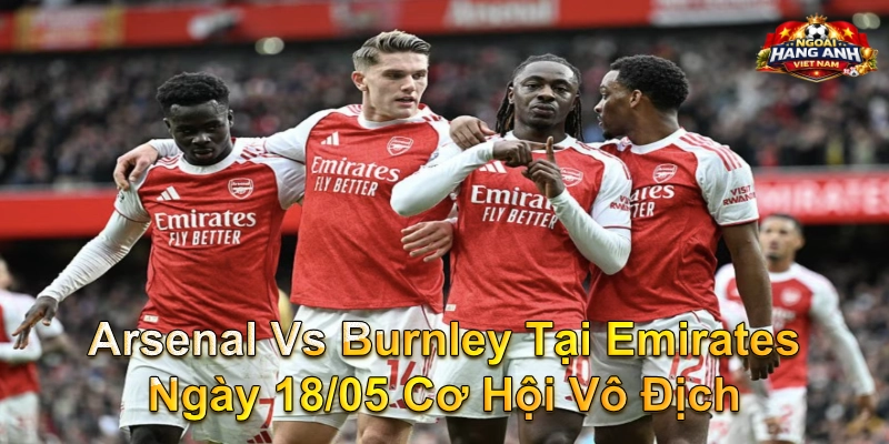 Arsenal Vs Burnley Tại Emirates Ngày 18/05 Cơ Hội Vô Địch