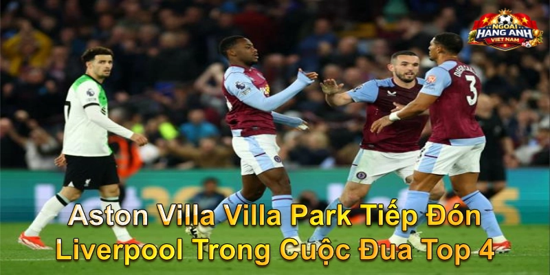 Aston Villa Villa Park Tiếp Đón Liverpool Trong Cuộc Đua Top 4