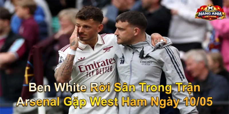 Ben White Rời Sân Trong Trận Arsenal Gặp West Ham Ngày 10/05