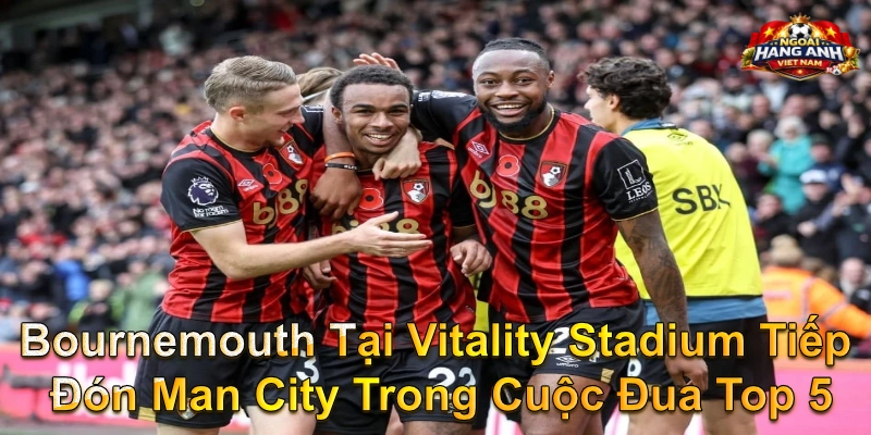 Bournemouth Tại Vitality Stadium Tiếp Đón Man City Trong Cuộc Đua Top 5