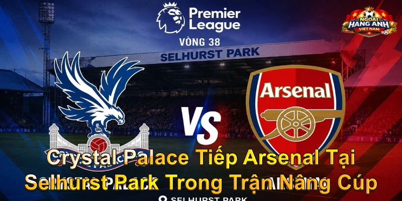 Crystal Palace Tiếp Arsenal Tại Selhurst Park Trong Trận Nâng Cúp