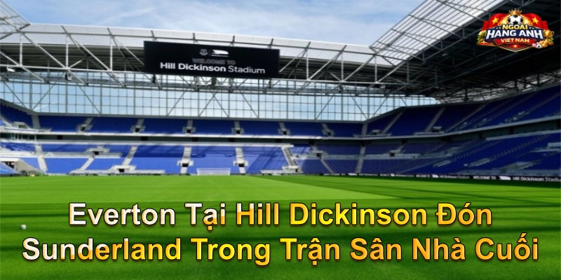 Everton Tại Hill Dickinson Đón Sunderland Trong Trận Sân Nhà Cuối