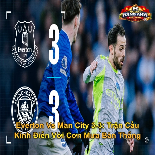 Everton Vs Man City 3-3: Trận Cầu Kinh Điển Với Cơn Mưa Bàn Thắng