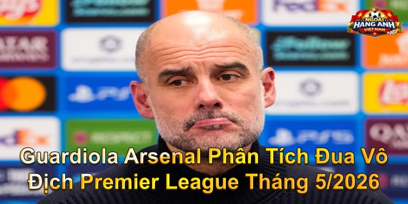 Guardiola Arsenal Phân Tích Đua Vô Địch Premier League Tháng 5/2026