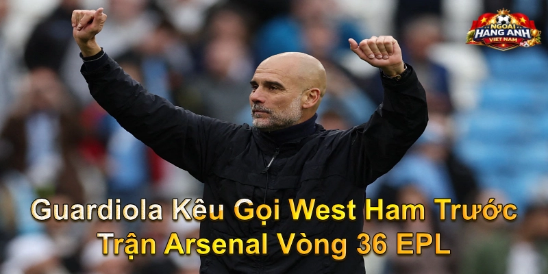 Guardiola Kêu Gọi West Ham Trước Trận Arsenal Vòng 36 EPL