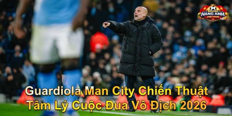 Guardiola Man City Chiến Thuật Tâm Lý Cuộc Đua Vô Địch 2026