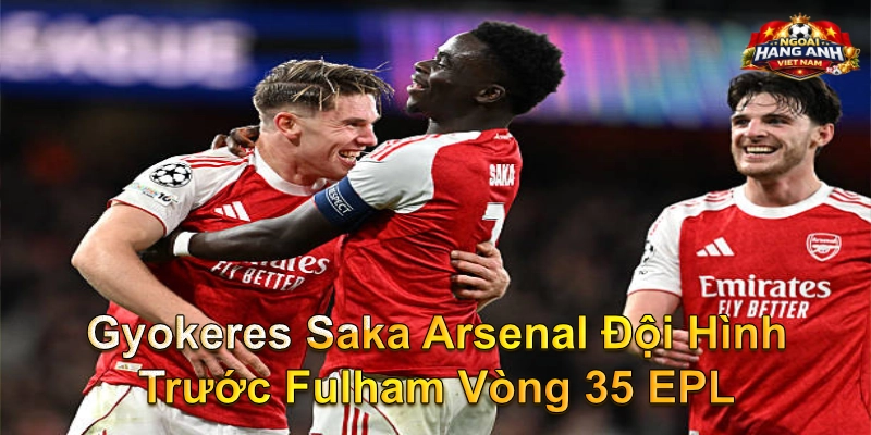 Gyokeres Saka Arsenal Đội Hình Trước Fulham Vòng 35 EPL