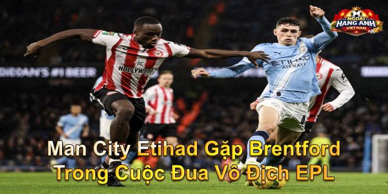 Man City Etihad Gặp Brentford Trong Cuộc Đua Vô Địch EPL