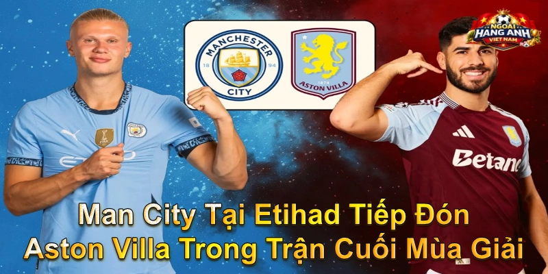 Man City Tại Etihad Tiếp Đón Aston Villa Trong Trận Cuối Mùa Giải