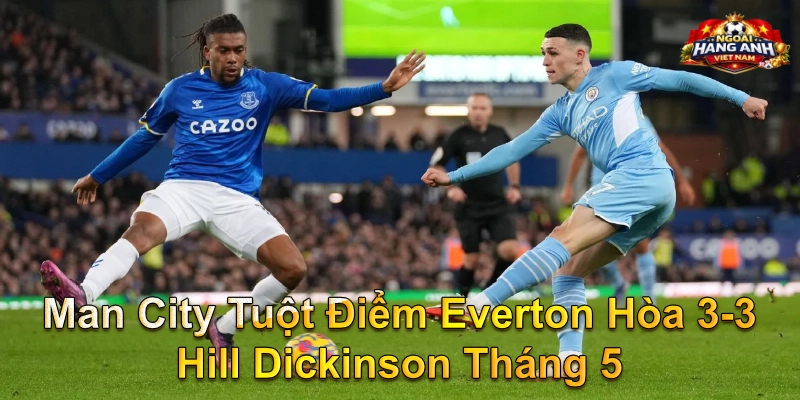 Man City Tuột Điểm Everton Hòa 3-3 Hill Dickinson Tháng 5