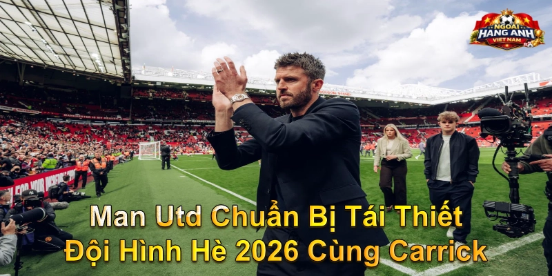 Man Utd Chuẩn Bị Tái Thiết Đội Hình Hè 2026 Cùng Carrick
