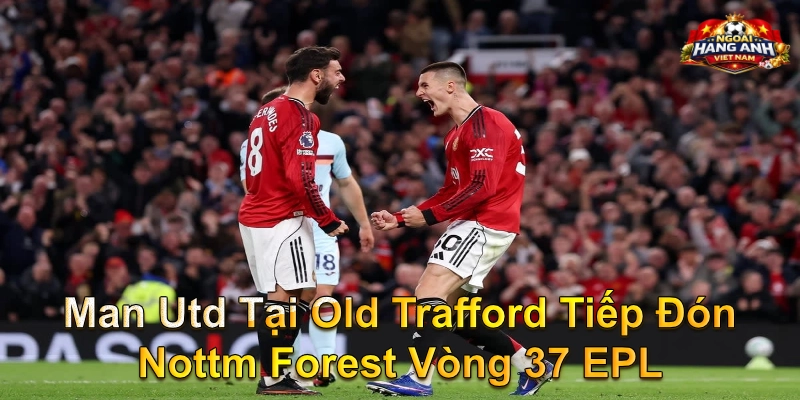 Man Utd Tại Old Trafford Tiếp Đón Nottm Forest Vòng 37 EPL