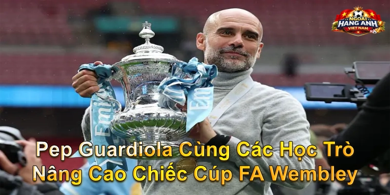 Pep Guardiola Cùng Các Học Trò Nâng Cao Chiếc Cúp FA Wembley