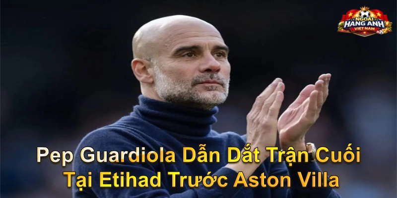 Pep Guardiola Dẫn Dắt Trận Cuối Tại Etihad Trước Aston Villa