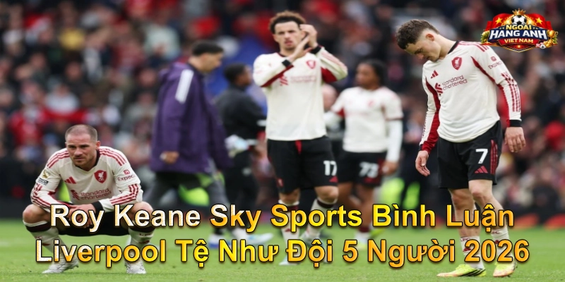 Roy Keane Sky Sports Bình Luận Liverpool Tệ Như Đội 5 Người 2026