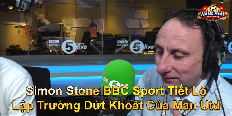 Simon Stone BBC Sport Tiết Lộ Lập Trường Dứt Khoát Của Man Utd