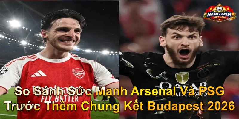 So Sánh Sức Mạnh Arsenal Và PSG Trước Thềm Chung Kết Budapest 2026