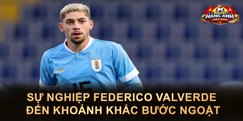 Sự Nghiệp Federico Valverde Đến Khoảnh Khắc Bước Ngoặt