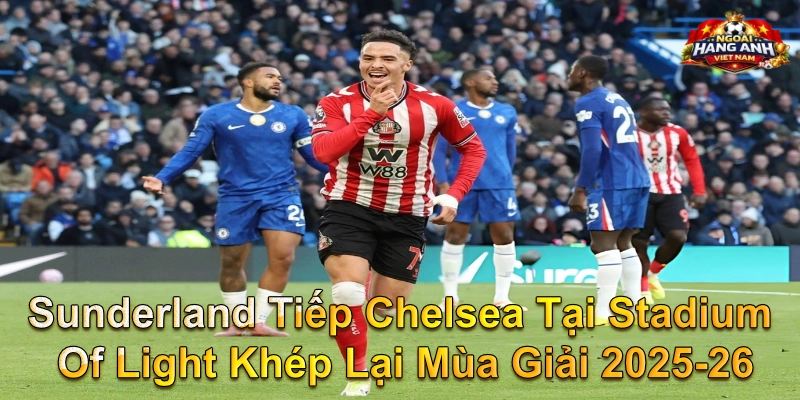 Sunderland Tiếp Chelsea Tại Stadium Of Light Khép Lại Mùa Giải 2025-26