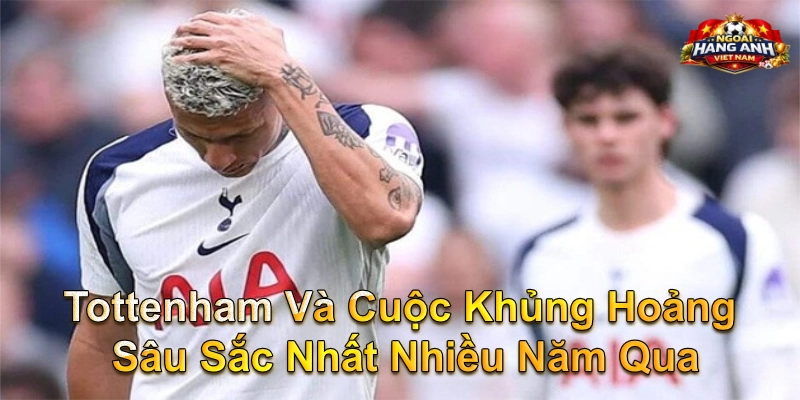 Tottenham Và Cuộc Khủng Hoảng Sâu Sắc Nhất Nhiều Năm Qua