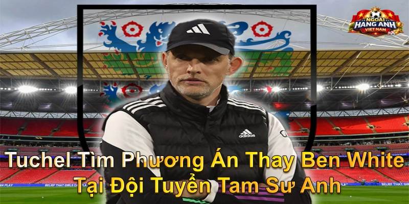 Tuchel Tìm Phương Án Thay Ben White Tại Đội Tuyển Tam Sư Anh