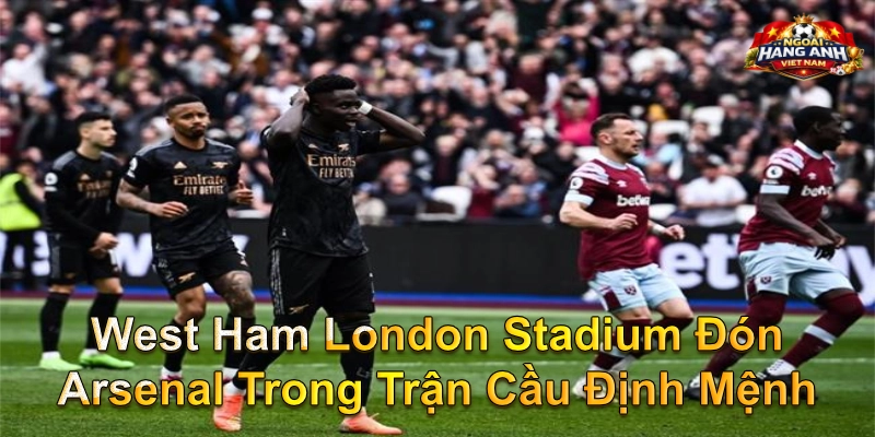 West Ham London Stadium Đón Arsenal Trong Trận Cầu Định Mệnh