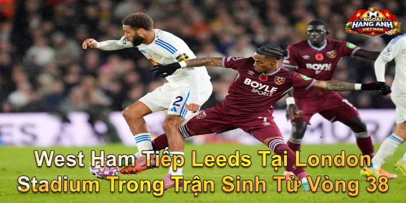 West Ham Tiếp Leeds Tại London Stadium Trong Trận Sinh Tử Vòng 38