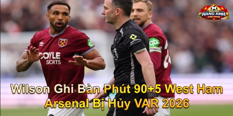 Wilson Ghi Bàn Phút 90+5 West Ham Arsenal Bị Hủy VAR 2026