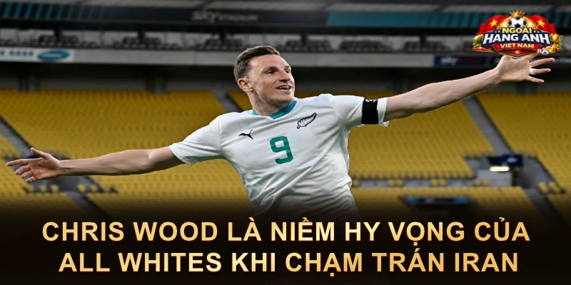 Chris Wood Là Niềm Hy Vọng Của All Whites Khi Chạm Trán Iran