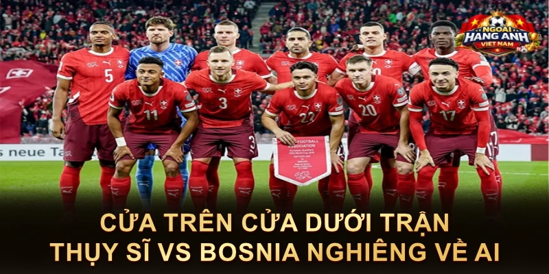 Cửa Trên Cửa Dưới Trận Thụy Sĩ Vs Bosnia Nghiêng Về Ai