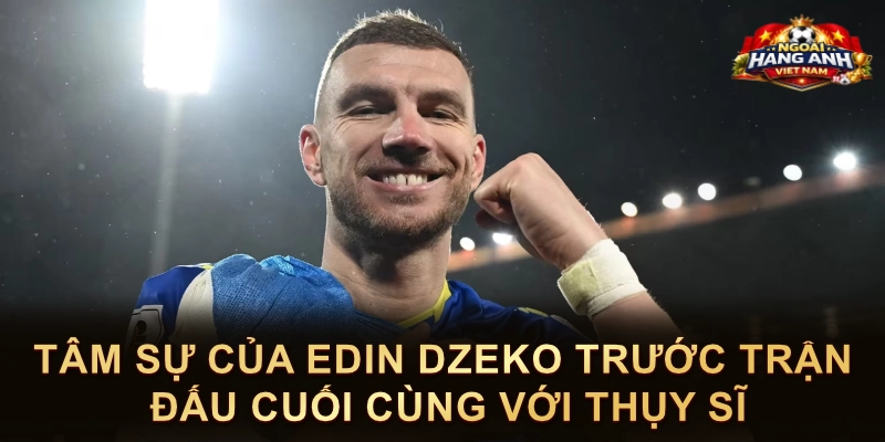 Tâm Sự Của Edin Dzeko Trước Trận Đấu Cuối Cùng Với Thụy Sĩ